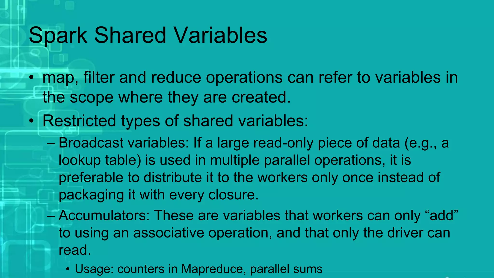 Spark Shared Variables
• map, filter and reduce operations can refer to variables in
the scope where they are created.
• Restricted types of shared variables:
– Broadcast variables: If a large read-only piece of data (e.g., a
lookup table) is used in multiple parallel operations, it is
preferable to distribute it to the workers only once instead of
packaging it with every closure.
– Accumulators: These are variables that workers can only “add”
to using an associative operation, and that only the driver can
read.
• Usage: counters in Mapreduce, parallel sums
 