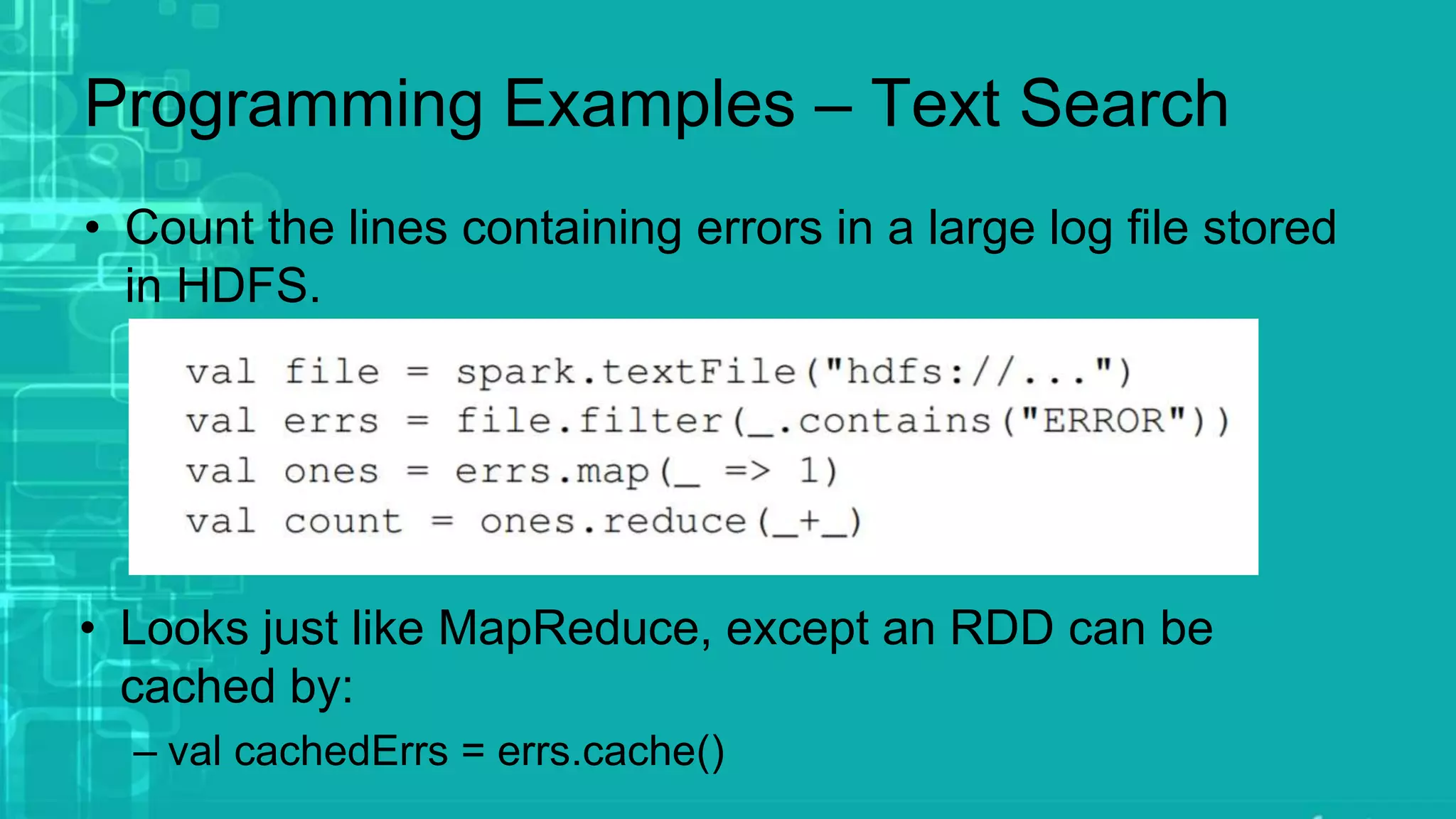 Programming Examples – Text Search
• Count the lines containing errors in a large log file stored
in HDFS.
• Looks just like MapReduce, except an RDD can be
cached by:
– val cachedErrs = errs.cache()
 