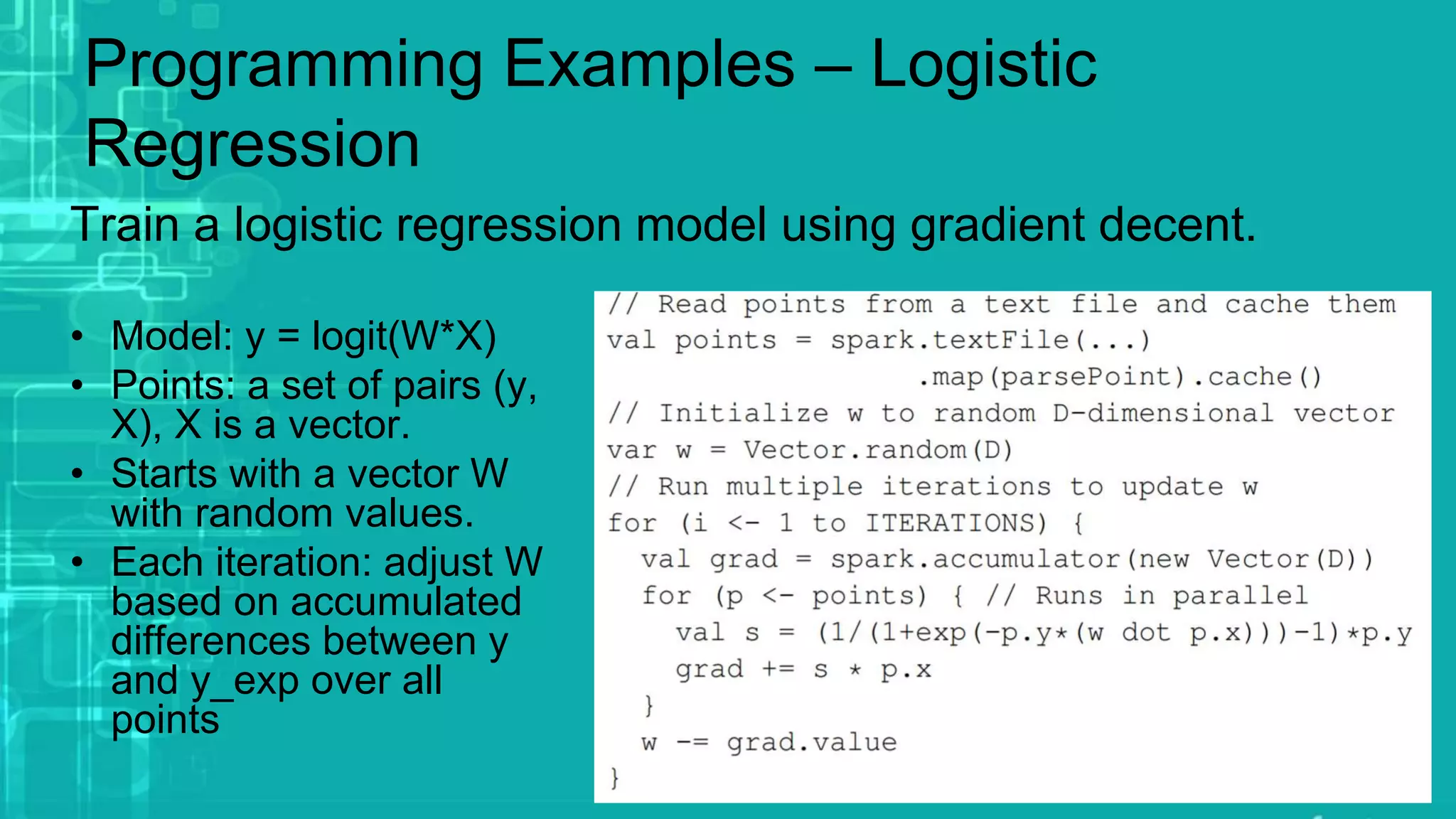 Programming Examples – Logistic
Regression
Train a logistic regression model using gradient decent.
• Model: y = logit(W*X)
• Points: a set of pairs (y,
X), X is a vector.
• Starts with a vector W
with random values.
• Each iteration: adjust W
based on accumulated
differences between y
and y_exp over all
points
 