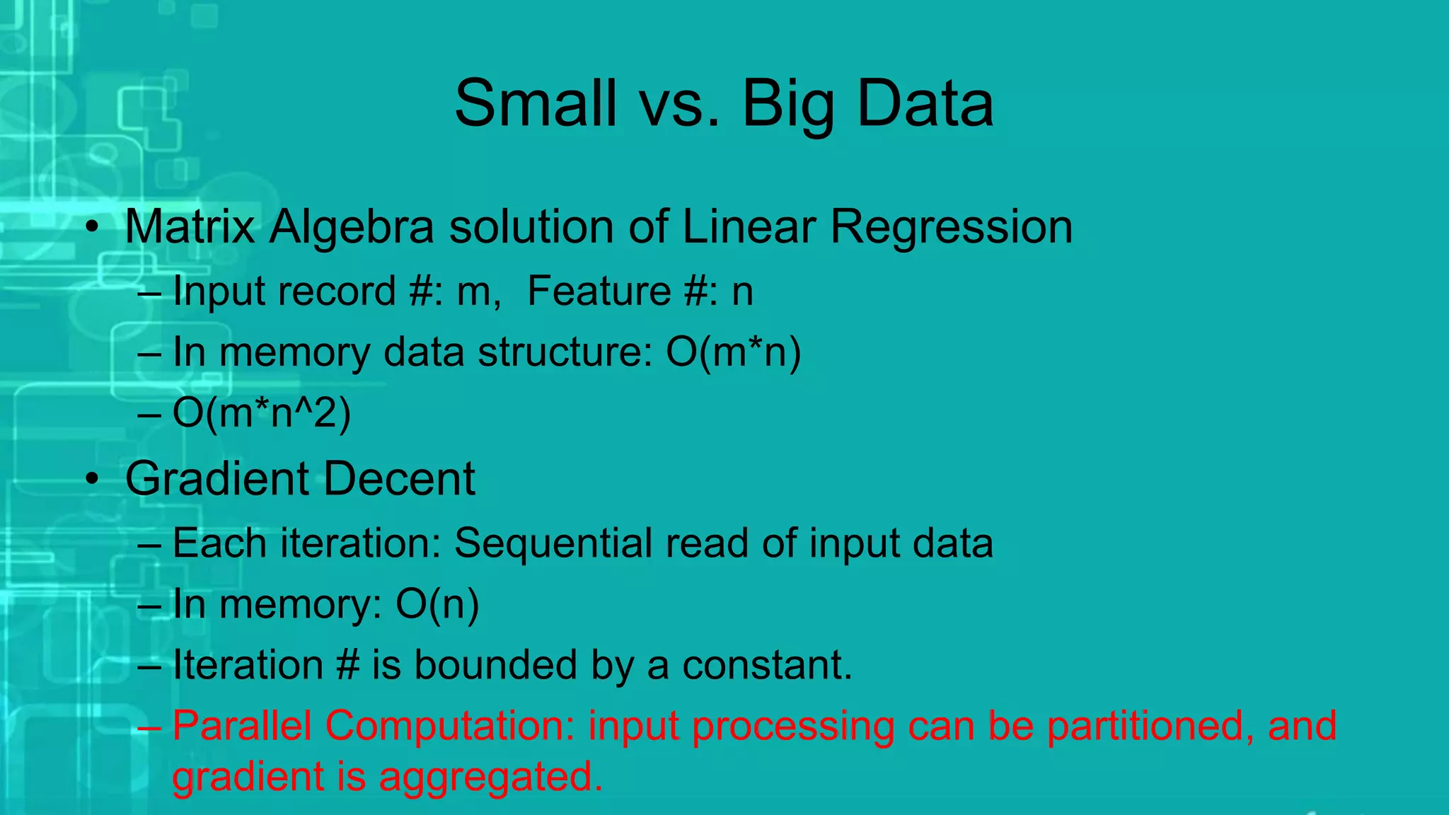 Small vs. Big Data
• Matrix Algebra solution of Linear Regression
– Input record #: m, Feature #: n
– In memory data structure: O(m*n)
– O(m*n^2)
• Gradient Decent
– Each iteration: Sequential read of input data
– In memory: O(n)
– Iteration # is bounded by a constant.
– Parallel Computation: input processing can be partitioned, and
gradient is aggregated.
 