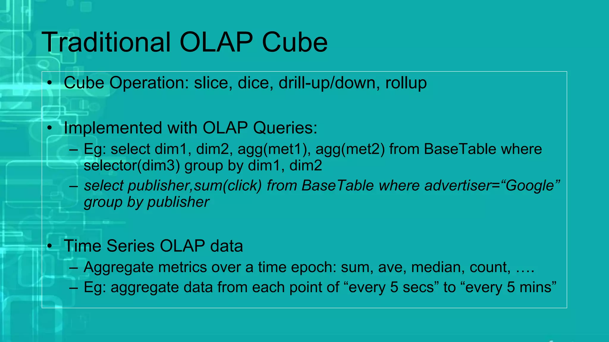 • Cube Operation: slice, dice, drill-up/down, rollup
• Implemented with OLAP Queries:
– Eg: select dim1, dim2, agg(met1), agg(met2) from BaseTable where
selector(dim3) group by dim1, dim2
– select publisher,sum(click) from BaseTable where advertiser=“Google”
group by publisher
• Time Series OLAP data
– Aggregate metrics over a time epoch: sum, ave, median, count, ….
– Eg: aggregate data from each point of “every 5 secs” to “every 5 mins”
Traditional OLAP Cube
 