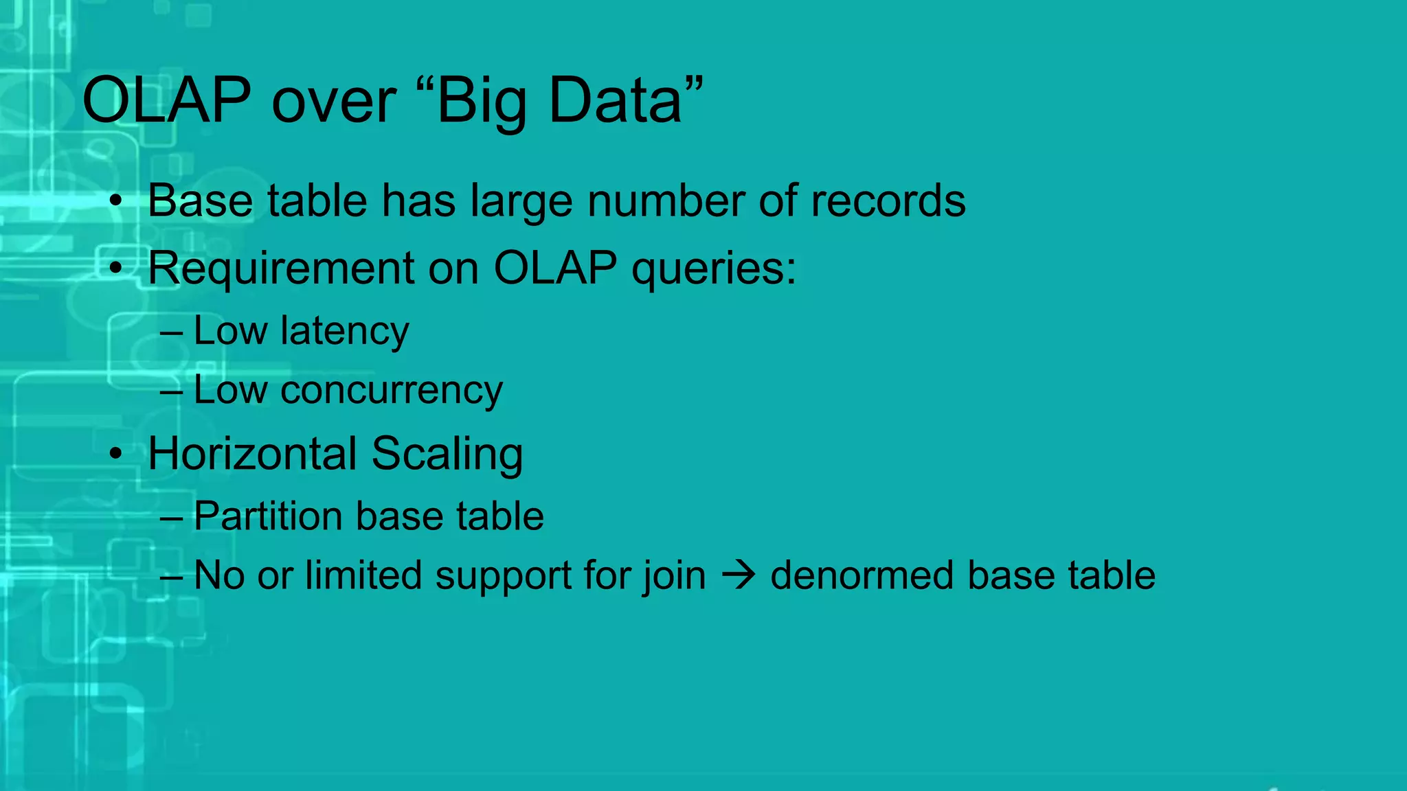 OLAP over “Big Data”
• Base table has large number of records
• Requirement on OLAP queries:
– Low latency
– Low concurrency
• Horizontal Scaling
– Partition base table
– No or limited support for join  denormed base table
 