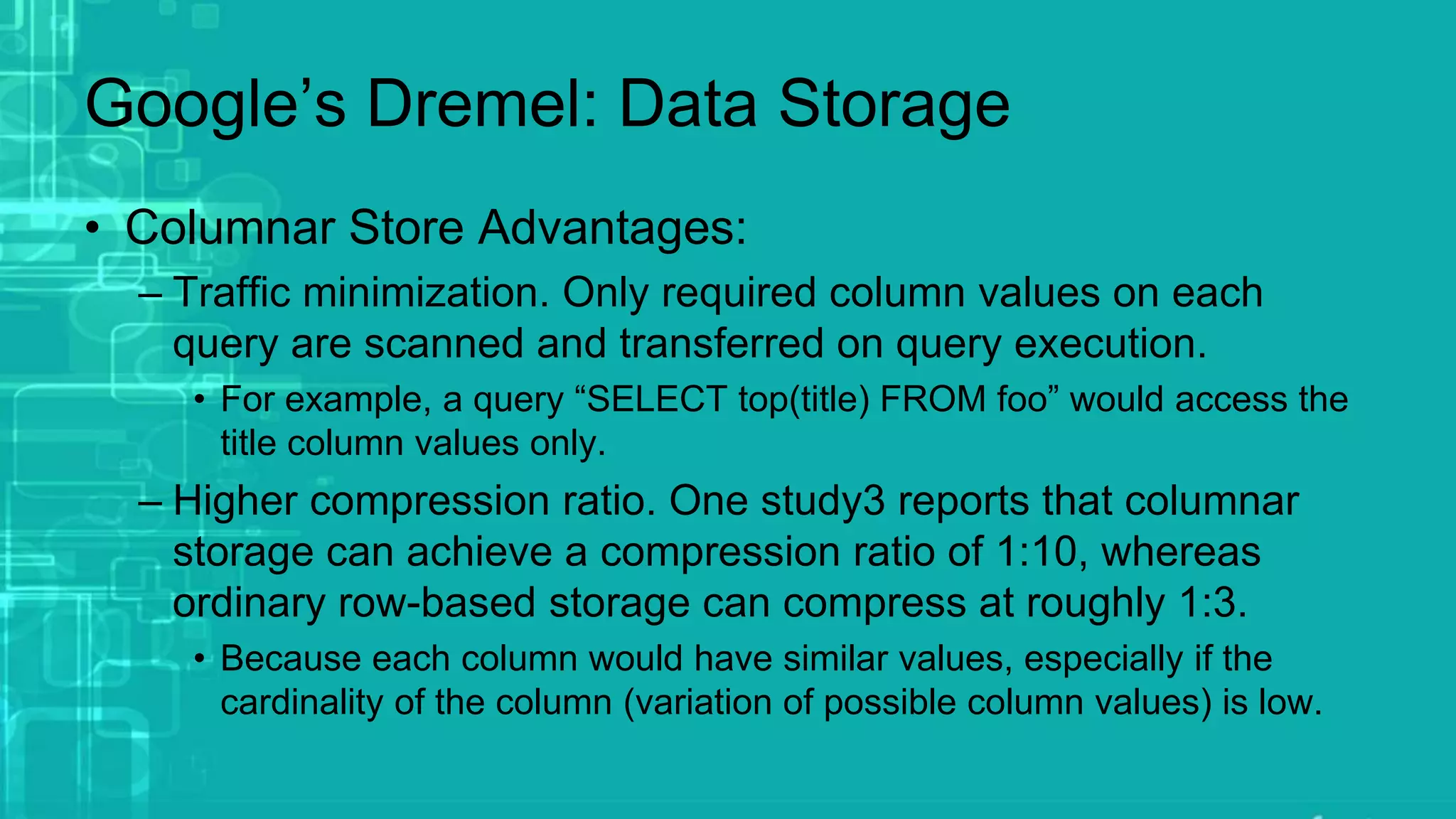 Google’s Dremel: Data Storage
• Columnar Store Advantages:
– Traffic minimization. Only required column values on each
query are scanned and transferred on query execution.
• For example, a query “SELECT top(title) FROM foo” would access the
title column values only.
– Higher compression ratio. One study3 reports that columnar
storage can achieve a compression ratio of 1:10, whereas
ordinary row-based storage can compress at roughly 1:3.
• Because each column would have similar values, especially if the
cardinality of the column (variation of possible column values) is low.
 