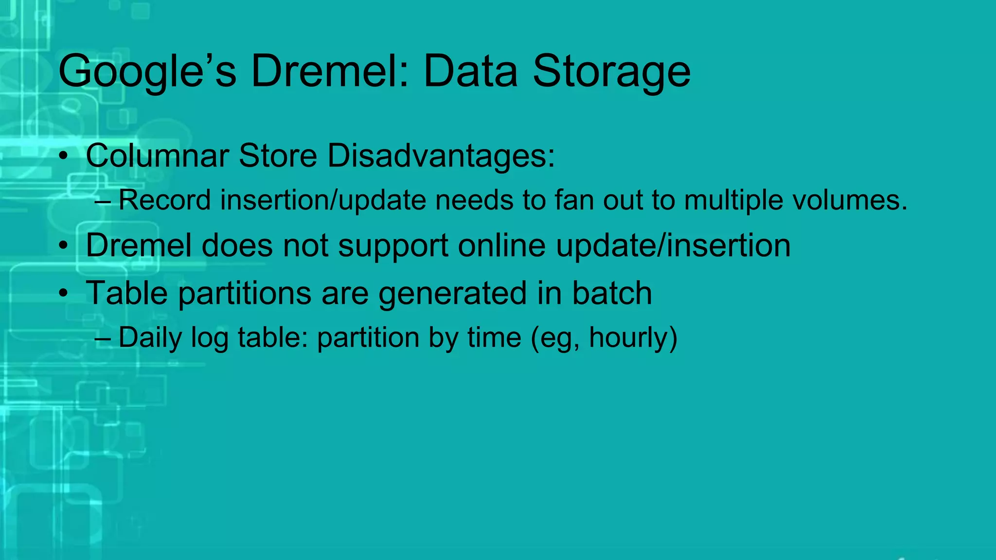 Google’s Dremel: Data Storage
• Columnar Store Disadvantages:
– Record insertion/update needs to fan out to multiple volumes.
• Dremel does not support online update/insertion
• Table partitions are generated in batch
– Daily log table: partition by time (eg, hourly)
 