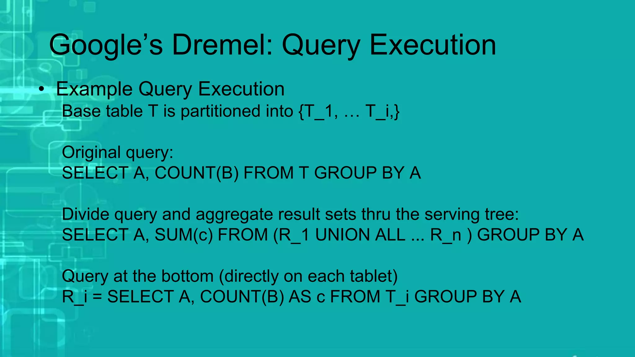 Google’s Dremel: Query Execution
• Example Query Execution
Base table T is partitioned into {T_1, … T_i,}
Original query:
SELECT A, COUNT(B) FROM T GROUP BY A
Divide query and aggregate result sets thru the serving tree:
SELECT A, SUM(c) FROM (R_1 UNION ALL ... R_n ) GROUP BY A
Query at the bottom (directly on each tablet)
R_i = SELECT A, COUNT(B) AS c FROM T_i GROUP BY A
 