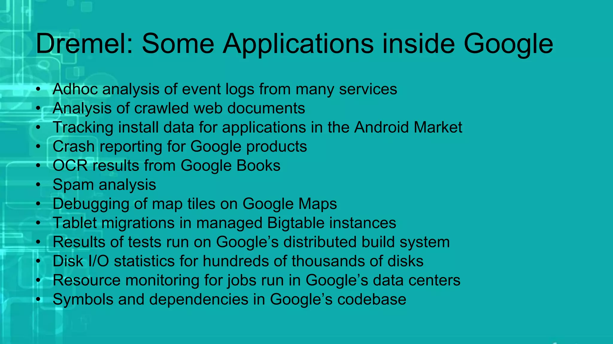Dremel: Some Applications inside Google
• Adhoc analysis of event logs from many services
• Analysis of crawled web documents
• Tracking install data for applications in the Android Market
• Crash reporting for Google products
• OCR results from Google Books
• Spam analysis
• Debugging of map tiles on Google Maps
• Tablet migrations in managed Bigtable instances
• Results of tests run on Google’s distributed build system
• Disk I/O statistics for hundreds of thousands of disks
• Resource monitoring for jobs run in Google’s data centers
• Symbols and dependencies in Google’s codebase
 