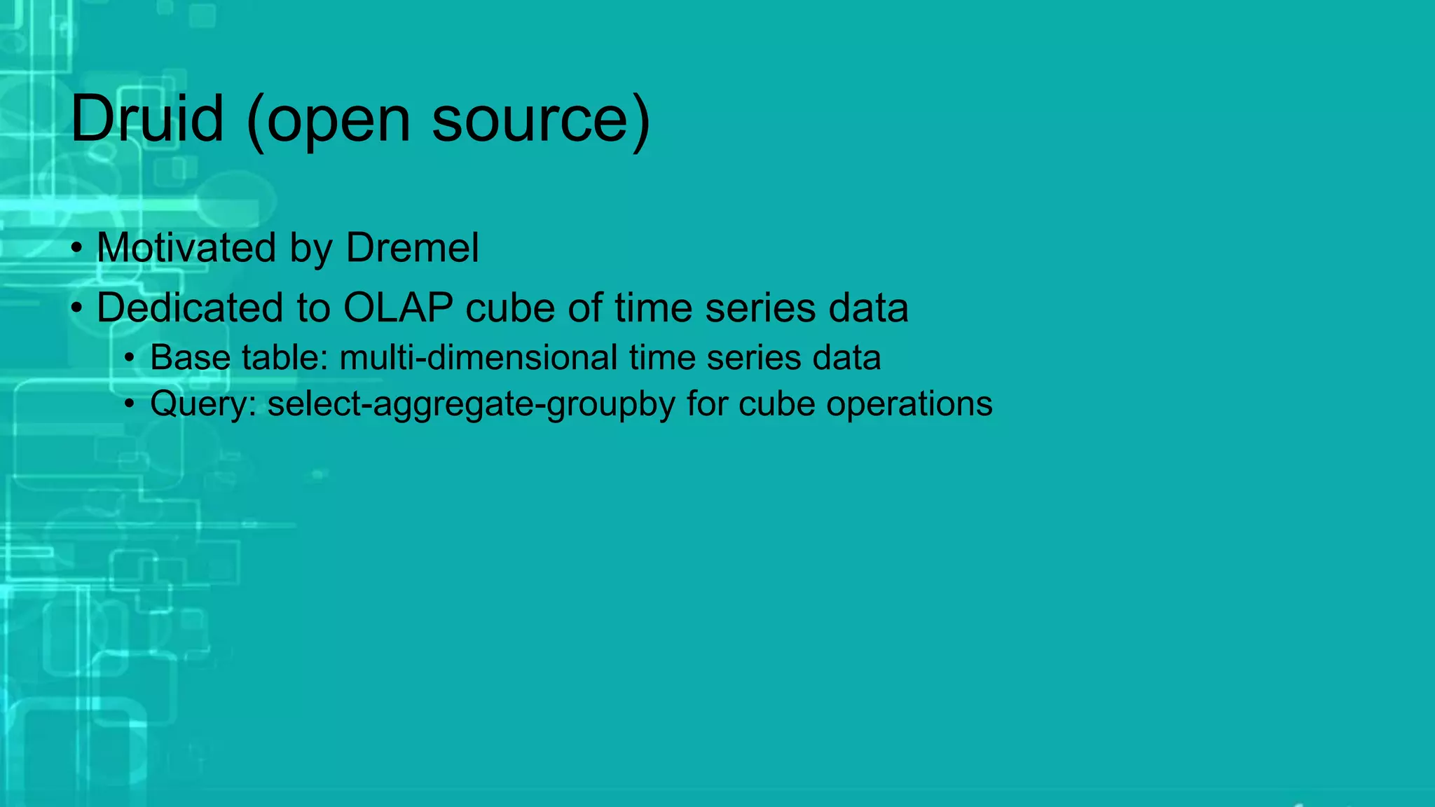 Druid (open source)
• Motivated by Dremel
• Dedicated to OLAP cube of time series data
• Base table: multi-dimensional time series data
• Query: select-aggregate-groupby for cube operations
 