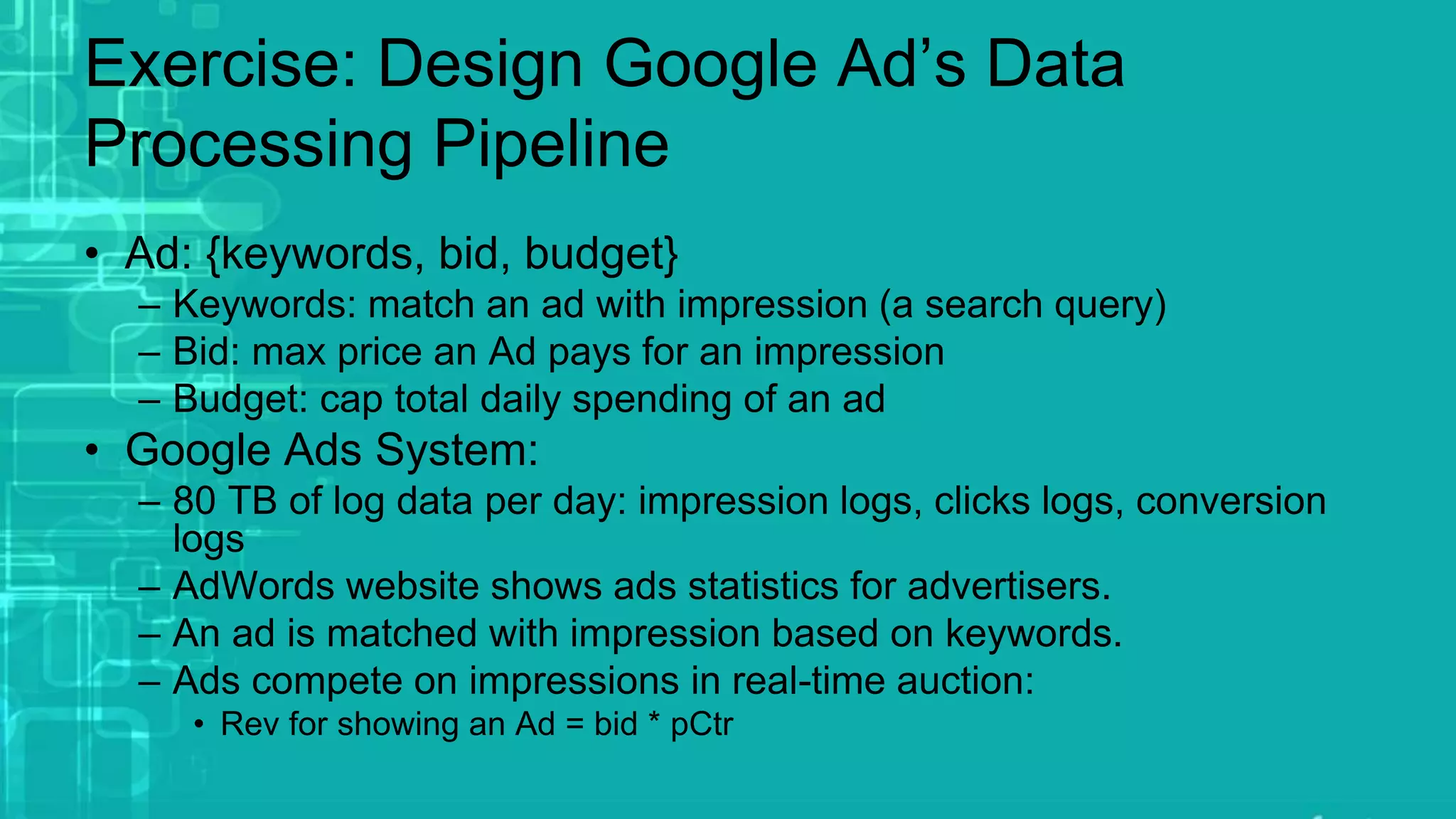Exercise: Design Google Ad’s Data
Processing Pipeline
• Ad: {keywords, bid, budget}
– Keywords: match an ad with impression (a search query)
– Bid: max price an Ad pays for an impression
– Budget: cap total daily spending of an ad
• Google Ads System:
– 80 TB of log data per day: impression logs, clicks logs, conversion
logs
– AdWords website shows ads statistics for advertisers.
– An ad is matched with impression based on keywords.
– Ads compete on impressions in real-time auction:
• Rev for showing an Ad = bid * pCtr
 