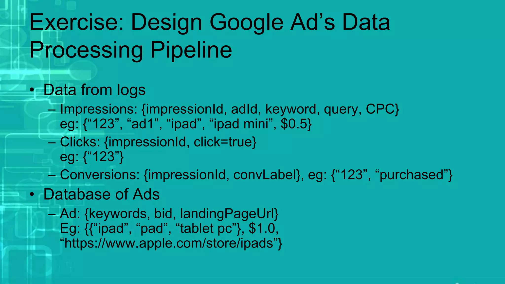 Exercise: Design Google Ad’s Data
Processing Pipeline
• Data from logs
– Impressions: {impressionId, adId, keyword, query, CPC}
eg: {“123”, “ad1”, “ipad”, “ipad mini”, $0.5}
– Clicks: {impressionId, click=true}
eg: {“123”}
– Conversions: {impressionId, convLabel}, eg: {“123”, “purchased”}
• Database of Ads
– Ad: {keywords, bid, landingPageUrl}
Eg: {{“ipad”, “pad”, “tablet pc”}, $1.0,
“https://www.apple.com/store/ipads”}
 
