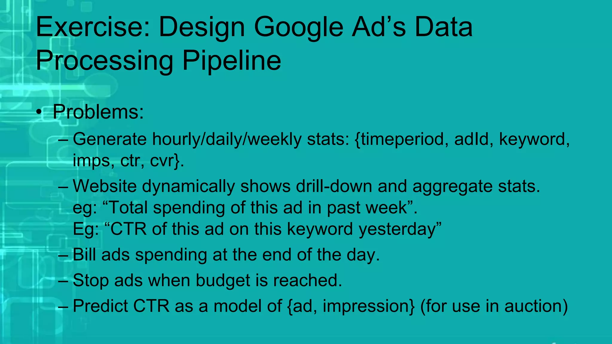 Exercise: Design Google Ad’s Data
Processing Pipeline
• Problems:
– Generate hourly/daily/weekly stats: {timeperiod, adId, keyword,
imps, ctr, cvr}.
– Website dynamically shows drill-down and aggregate stats.
eg: “Total spending of this ad in past week”.
Eg: “CTR of this ad on this keyword yesterday”
– Bill ads spending at the end of the day.
– Stop ads when budget is reached.
– Predict CTR as a model of {ad, impression} (for use in auction)
 