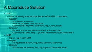 A Mapreduce Solution
• MR1
– Input: Arbitrarily sharded downloaded WEB HTML documents.
– Mapper:
• Input Record: a document.
• Parse the document, chunk into words.
• Output records: {key=word, data=word_freq_in_input_record}
– Reducer:
• For batch input records (of the same key), add up word_freq.
• Output records: {word, freq} // you don’t have to output every record here !!
• MR2
– Input: output from MR1
– Mapper
• For input record of {word, freq}, output {key=freq, data=word}
– Reducer
• Input records are sorted by freq, only output top 100 records by freq.
 