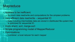 Mapreduce
• Appears to be inefficient:
– So much data read/write and computations for the simplest problems.
• Very efficient data read/write – sequential IO
– Data including intermediate data are stored in distributed file system that
is optimized for sequential IO.
• Imply shard, sort, merge-sort
• Simple programming model of Mapper/Reducer
• Optimizations:
– Combiner: a local reducer for each mapper
 