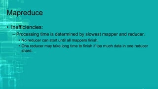 Mapreduce
• Inefficiencies:
– Processing time is determined by slowest mapper and reducer.
• No reducer can start until all mappers finish.
• One reducer may take long time to finish if too much data in one reducer
shard.
 