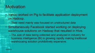 Motivation
• Yahoo worked on Pig to facilitate application deployment
on Hadoop.
– Their need mainly was focused on unstructured data
• Simultaneously Facebook started working on deploying
warehouse solutions on Hadoop that resulted in Hive.
– The size of data being collected and analyzed in industry for
business intelligence (BI) is growing rapidly making traditional
warehousing solution prohibitively expensive.
7/23/2018 17
 