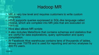 Hadoop MR
• MR is very low level and requires customers to write custom
programs.
• HIVE supports queries expressed in SQL-like language called
HiveQL which are compiled into MR jobs that are executed on
Hadoop.
• Hive also allows MR scripts
• It also includes MetaStore that contains schemas and statistics that
are useful for data explorations, query optimization and query
compilation.
• At Facebook Hive warehouse contains tens of thousands of tables,
stores over 700TB and is used for reporting and ad-hoc analyses by
200 Fb users.
7/23/2018 18
 