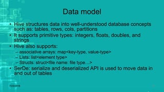 Data model
• Hive structures data into well-understood database concepts
such as: tables, rows, cols, partitions
• It supports primitive types: integers, floats, doubles, and
strings
• Hive also supports:
– associative arrays: map<key-type, value-type>
– Lists: list<element type>
– Structs: struct<file name: file type…>
• SerDe: serialize and deserialized API is used to move data in
and out of tables
7/23/2018 20
 