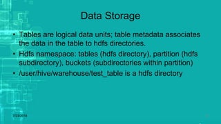 Data Storage
• Tables are logical data units; table metadata associates
the data in the table to hdfs directories.
• Hdfs namespace: tables (hdfs directory), partition (hdfs
subdirectory), buckets (subdirectories within partition)
• /user/hive/warehouse/test_table is a hdfs directory
7/23/2018 24
 