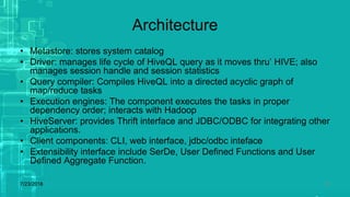 Architecture
• Metastore: stores system catalog
• Driver: manages life cycle of HiveQL query as it moves thru’ HIVE; also
manages session handle and session statistics
• Query compiler: Compiles HiveQL into a directed acyclic graph of
map/reduce tasks
• Execution engines: The component executes the tasks in proper
dependency order; interacts with Hadoop
• HiveServer: provides Thrift interface and JDBC/ODBC for integrating other
applications.
• Client components: CLI, web interface, jdbc/odbc inteface
• Extensibility interface include SerDe, User Defined Functions and User
Defined Aggregate Function.
7/23/2018 26
 