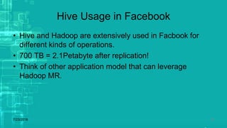 Hive Usage in Facebook
• Hive and Hadoop are extensively used in Facbook for
different kinds of operations.
• 700 TB = 2.1Petabyte after replication!
• Think of other application model that can leverage
Hadoop MR.
7/23/2018 28
 