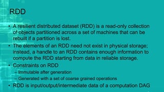 RDD
• A resilient distributed dataset (RDD) is a read-only collection
of objects partitioned across a set of machines that can be
rebuilt if a partition is lost.
• The elements of an RDD need not exist in physical storage;
instead, a handle to an RDD contains enough information to
compute the RDD starting from data in reliable storage.
• Constraints on RDD
– Immutable after generation
– Generated with a set of coarse grained operations
• RDD is input/output/intermediate data of a computation DAG
 