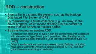 RDD -- construction
• From a file in a shared file system, such as the Hadoop
Distributed File System (HDFS).
• By “parallelizing” a Scala collection (e.g., an array) in the
driver program, which means dividing it into a number of
slices that will be sent to multiple nodes.
• By transforming an existing RDD.
– A dataset with elements of type A can be transformed into a dataset
with elements of type B using an operation called flatMap, which
passes each element through a user-provided function of type A ⇒
List[B].
– Other transformations can be expressed using flatMap, including
map (pass elements through a function of type A ⇒ B) and filter
(pick elements matching a predicate).
 