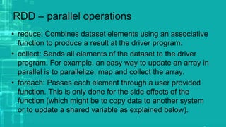 RDD – parallel operations
• reduce: Combines dataset elements using an associative
function to produce a result at the driver program.
• collect: Sends all elements of the dataset to the driver
program. For example, an easy way to update an array in
parallel is to parallelize, map and collect the array.
• foreach: Passes each element through a user provided
function. This is only done for the side effects of the
function (which might be to copy data to another system
or to update a shared variable as explained below).
 