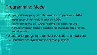 Programming Model
• A spark driver program defines a computation DAG
– Input/output/intermediate data as RDDs
– Transformations on RDDs: filtering, for-each, reduce
– A transformation takes a function for the exact logic for the
transformation.
• Scala: a language for statistical operations on data set
– Operators and syntax for vector manipulations.
 