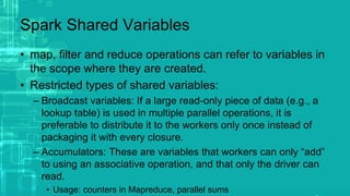 Spark Shared Variables
• map, filter and reduce operations can refer to variables in
the scope where they are created.
• Restricted types of shared variables:
– Broadcast variables: If a large read-only piece of data (e.g., a
lookup table) is used in multiple parallel operations, it is
preferable to distribute it to the workers only once instead of
packaging it with every closure.
– Accumulators: These are variables that workers can only “add”
to using an associative operation, and that only the driver can
read.
• Usage: counters in Mapreduce, parallel sums
 