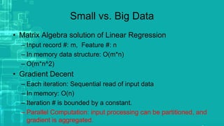 Small vs. Big Data
• Matrix Algebra solution of Linear Regression
– Input record #: m, Feature #: n
– In memory data structure: O(m*n)
– O(m*n^2)
• Gradient Decent
– Each iteration: Sequential read of input data
– In memory: O(n)
– Iteration # is bounded by a constant.
– Parallel Computation: input processing can be partitioned, and
gradient is aggregated.
 