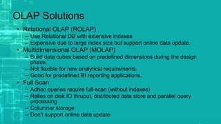 OLAP Solutions
• Relational OLAP (ROLAP)
– Use Relational DB with extensive indexes
– Expensive due to large index size but support online data update.
• Multidimensional OLAP (MOLAP)
– Build data cubes based on predefined dimensions during the design
phase.
– Not flexible for new analytical requirements.
– Good for predefined BI reporting applications.
• Full Scan
– Adhoc queries require full-scan (without indexes)
– Relies on disk IO thruput, distributed data store and parallel query
processing
– Columnar storage
– Don’t support online data update
 