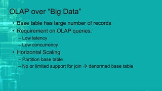OLAP over “Big Data”
• Base table has large number of records
• Requirement on OLAP queries:
– Low latency
– Low concurrency
• Horizontal Scaling
– Partition base table
– No or limited support for join  denormed base table
 