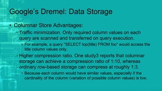 Google’s Dremel: Data Storage
• Columnar Store Advantages:
– Traffic minimization. Only required column values on each
query are scanned and transferred on query execution.
• For example, a query “SELECT top(title) FROM foo” would access the
title column values only.
– Higher compression ratio. One study3 reports that columnar
storage can achieve a compression ratio of 1:10, whereas
ordinary row-based storage can compress at roughly 1:3.
• Because each column would have similar values, especially if the
cardinality of the column (variation of possible column values) is low.
 