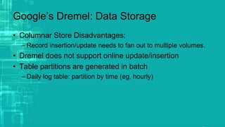 Google’s Dremel: Data Storage
• Columnar Store Disadvantages:
– Record insertion/update needs to fan out to multiple volumes.
• Dremel does not support online update/insertion
• Table partitions are generated in batch
– Daily log table: partition by time (eg, hourly)
 