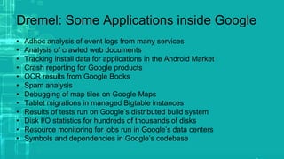 Dremel: Some Applications inside Google
• Adhoc analysis of event logs from many services
• Analysis of crawled web documents
• Tracking install data for applications in the Android Market
• Crash reporting for Google products
• OCR results from Google Books
• Spam analysis
• Debugging of map tiles on Google Maps
• Tablet migrations in managed Bigtable instances
• Results of tests run on Google’s distributed build system
• Disk I/O statistics for hundreds of thousands of disks
• Resource monitoring for jobs run in Google’s data centers
• Symbols and dependencies in Google’s codebase
 