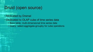 Druid (open source)
• Motivated by Dremel
• Dedicated to OLAP cube of time series data
• Base table: multi-dimensional time series data
• Query: select-aggregate-groupby for cube operations
 