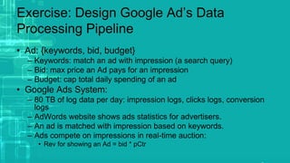 Exercise: Design Google Ad’s Data
Processing Pipeline
• Ad: {keywords, bid, budget}
– Keywords: match an ad with impression (a search query)
– Bid: max price an Ad pays for an impression
– Budget: cap total daily spending of an ad
• Google Ads System:
– 80 TB of log data per day: impression logs, clicks logs, conversion
logs
– AdWords website shows ads statistics for advertisers.
– An ad is matched with impression based on keywords.
– Ads compete on impressions in real-time auction:
• Rev for showing an Ad = bid * pCtr
 