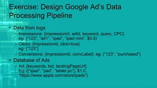 Exercise: Design Google Ad’s Data
Processing Pipeline
• Data from logs
– Impressions: {impressionId, adId, keyword, query, CPC}
eg: {“123”, “ad1”, “ipad”, “ipad mini”, $0.5}
– Clicks: {impressionId, click=true}
eg: {“123”}
– Conversions: {impressionId, convLabel}, eg: {“123”, “purchased”}
• Database of Ads
– Ad: {keywords, bid, landingPageUrl}
Eg: {{“ipad”, “pad”, “tablet pc”}, $1.0,
“https://www.apple.com/store/ipads”}
 