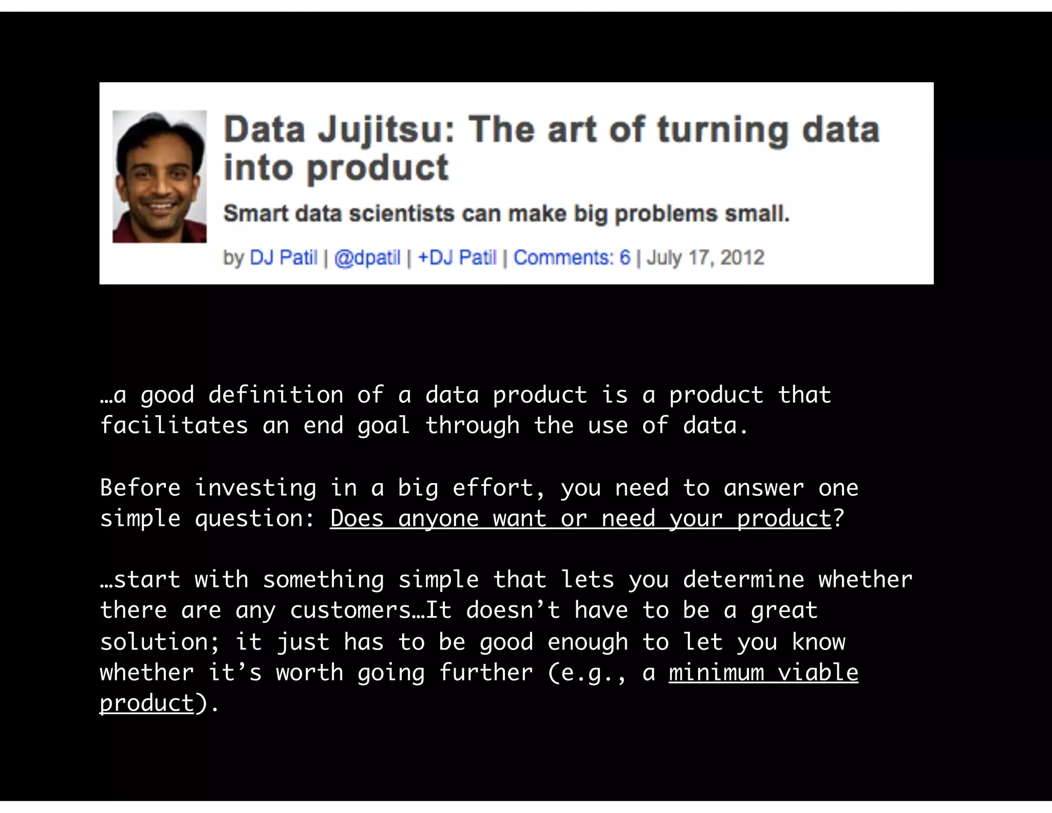 …a good definition of a data product is a product that
facilitates an end goal through the use of data.
Before investing in a big effort, you need to answer one
simple question: Does anyone want or need your product?
…start with something simple that lets you determine whether
there are any customers…It doesn’t have to be a great
solution; it just has to be good enough to let you know
whether it’s worth going further (e.g., a minimum viable
product).
 