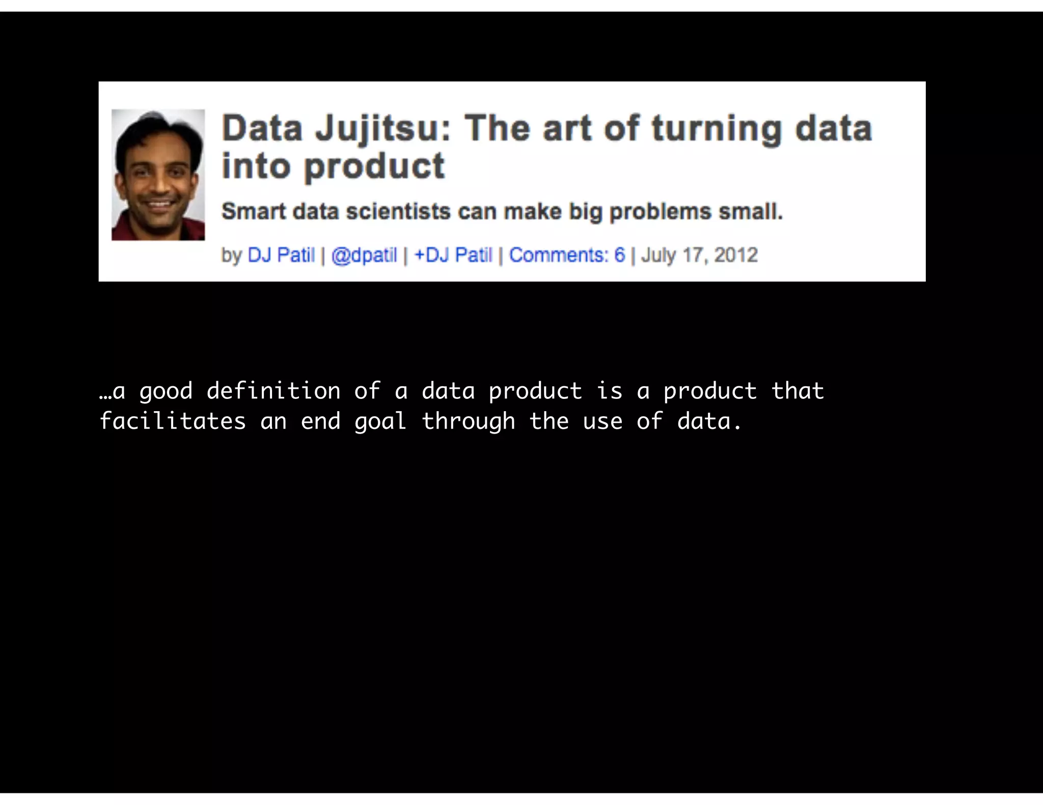 …a good definition of a data product is a product that
facilitates an end goal through the use of data.
Before investing in a big effort, you need to answer one
simple question: Does anyone want or need your product?
…start with something simple that lets you determine whether
there are any customers…It doesn’t have to be a great
solution; it just has to be good enough to let you know
whether it’s worth going further (e.g., a minimum viable
product).
 