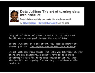 …a good definition of a data product is a product that
facilitates an end goal through the use of data.
Before investing in a big effort, you need to answer one
simple question: Does anyone want or need your product?
…start with something simple that lets you determine whether
there are any customers…It doesn’t have to be a great
solution; it just has to be good enough to let you know
whether it’s worth going further (e.g., a minimum viable
product).
 