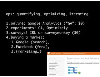 ops: quantifying, optimizing, iterating
1. online: Google Analytics (“GA”: $0)
2. experiments: GA, Optimizely
3. surveys! IRL or surveymonkey ($0)
4. buying a market:
1. Google (search),
2. Facebook (feed),
3. (marketing…)
 
