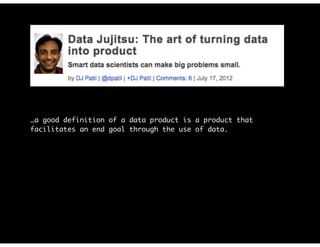 …a good definition of a data product is a product that
facilitates an end goal through the use of data.
Before investing in a big effort, you need to answer one
simple question: Does anyone want or need your product?
…start with something simple that lets you determine whether
there are any customers…It doesn’t have to be a great
solution; it just has to be good enough to let you know
whether it’s worth going further (e.g., a minimum viable
product).
 