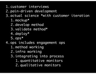 1. customer interviews
2. pain-driven development
3. actual science *with customer iteration
1. mockup*
2. develop method
3. validate method*
4. deploy*
5. ops*
4. ops includes engagement ops
1. method working
2. infra working
3. integrating into process
1. quantitative monitors
2. qualitative monitors
 
