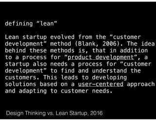 https://steveblank.com/2014/07/30/driving-corporate-innovation-design-thinking-customer-development/
defining “lean”
Lean startup evolved from the “customer
development” method (Blank, 2006). The idea
behind these methods is, that in addition
to a process for “product development”, a
startup also needs a process for “customer
development” to find and understand the
customers. This leads to developing
solutions based on a user-centered approach
and adapting to customer needs.
Design Thinking vs. Lean Startup, 2016
 