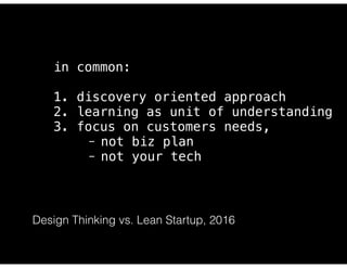 https://steveblank.com/2014/07/30/driving-corporate-innovation-design-thinking-customer-development/
in common:
1. discovery oriented approach
2. learning as unit of understanding
3. focus on customers needs,
- not biz plan
- not your tech
Design Thinking vs. Lean Startup, 2016
 