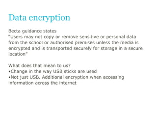 Data encryption
Becta guidance states
“Users may not copy or remove sensitive or personal data
from the school or authoris...