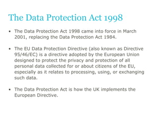 The Data Protection Act 1998
• The Data Protection Act 1998 came into force in March
2001, replacing the Data Protection A...