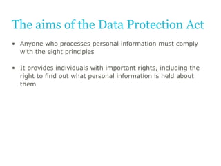 The aims of the Data Protection Act
• Anyone who processes personal information must comply
with the eight principles
• It...