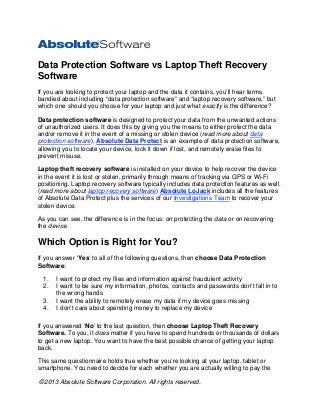 ©2013 Absolute Software Corporation. All rights reserved. 
Data Protection Software vs Laptop Theft Recovery Software 
If you are looking to protect your laptop and the data it contains, you’ll hear terms bandied about including “data protection software” and “laptop recovery software,” but which one should you choose for your laptop and just what exactly is the difference? 
Data protection software is designed to protect your data from the unwanted actions of unauthorized users. It does this by giving you the means to either protect the data and/or remove it in the event of a missing or stolen device (read more about data protection software). Absolute Data Protect is an example of data protection software, allowing you to locate your device, lock it down if lost, and remotely erase files to prevent misuse. 
Laptop theft recovery software is installed on your device to help recover the device in the event it is lost or stolen, primarily through means of tracking via GPS or Wi-Fi positioning. Laptop recovery software typically includes data protection features as well. (read more about laptop recovery software) Absolute LoJack includes all the features of Absolute Data Protect plus the services of our Investigations Team to recover your stolen device. 
As you can see, the difference is in the focus: on protecting the data or on recovering the device. 
Which Option is Right for You? 
If you answer ‘Yes’ to all of the following questions, then choose Data Protection Software: 
1. I want to protect my files and information against fraudulent activity 
2. I want to be sure my information, photos, contacts and passwords don’t fall in to the wrong hands 
3. I want the ability to remotely erase my data if my device goes missing 
4. I don’t care about spending money to replace my device 
If you answered ‘No’ to the last question, then choose Laptop Theft Recovery Software. To you, it does matter if you have to spend hundreds or thousands of dollars to get a new laptop. You want to have the best possible chance of getting your laptop back. 
This same questionnaire holds true whether you’re looking at your laptop, tablet or smartphone. You need to decide for each whether you are actually willing to pay the  