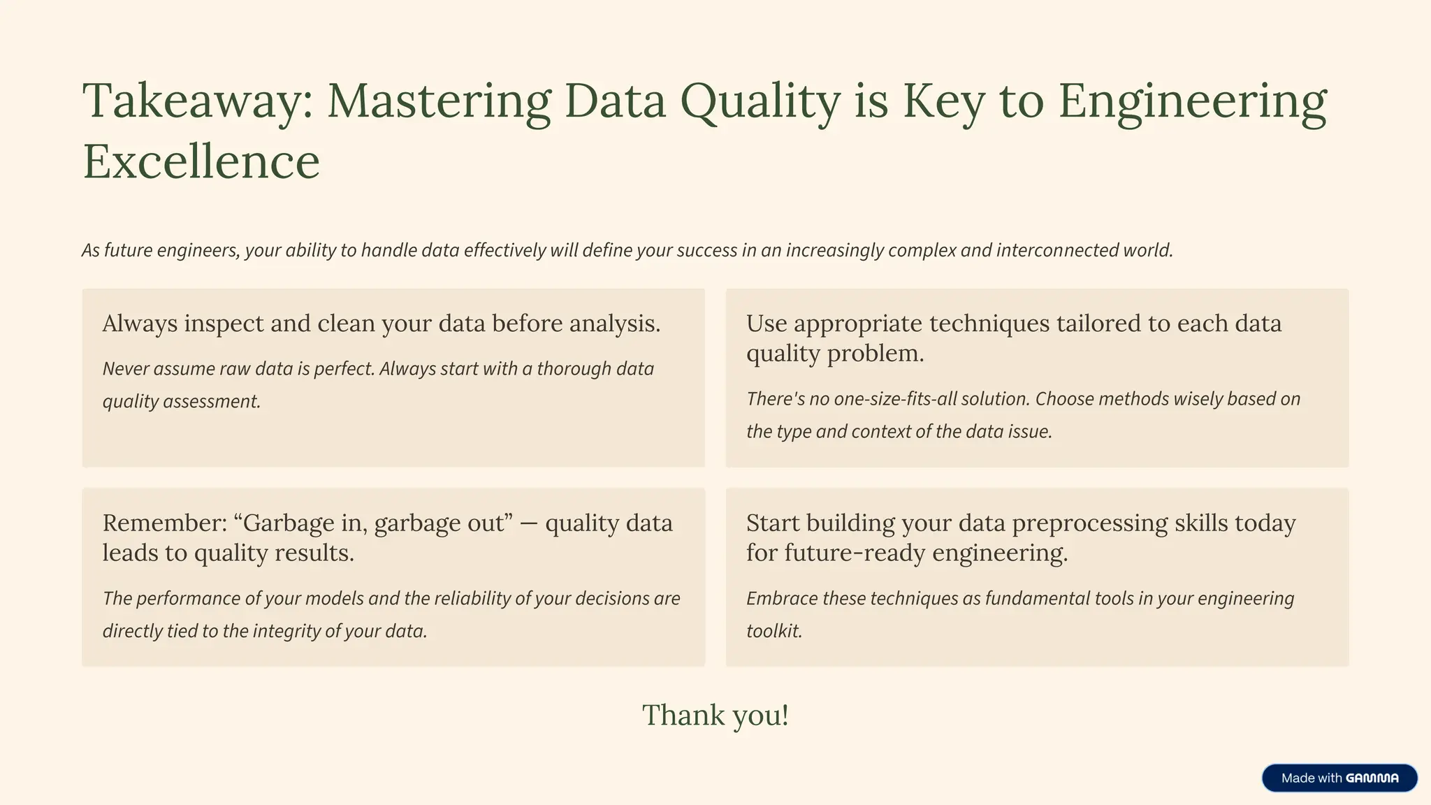 Takeaway: Mastering Data Quality is Key to Engineering
Excellence
As future engineers, your ability to handle data effectively will define your success in an increasingly complex and interconnected world.
Always inspect and clean your data before analysis.
Never assume raw data is perfect. Always start with a thorough data
quality assessment.
Use appropriate techniques tailored to each data
quality problem.
There's no one-size-fits-all solution. Choose methods wisely based on
the type and context of the data issue.
Remember: “Garbage in, garbage out” — quality data
leads to quality results.
The performance of your models and the reliability of your decisions are
directly tied to the integrity of your data.
Start building your data preprocessing skills today
for future-ready engineering.
Embrace these techniques as fundamental tools in your engineering
toolkit.
Thank you!
 